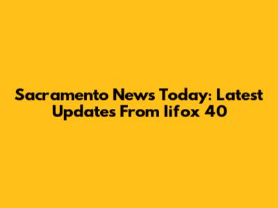 Sacramento News Today: Latest Updates From Iifox 40