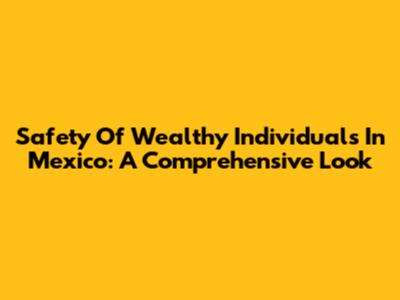 Safety Of Wealthy Individuals In Mexico: A Comprehensive Look
