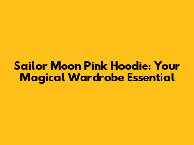Sailor Moon Pink Hoodie: Your Magical Wardrobe Essential