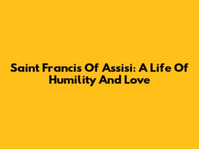 Saint Francis Of Assisi: A Life Of Humility And Love