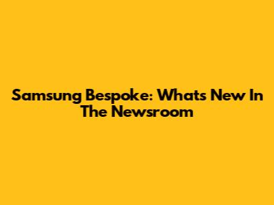 Samsung Bespoke: What's New In The Newsroom