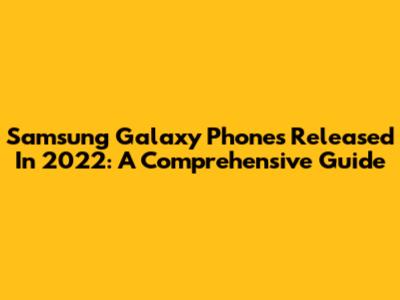 Samsung Galaxy Phones Released In 2022: A Comprehensive Guide