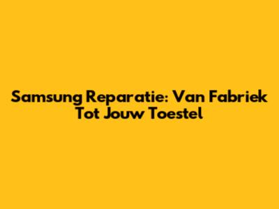 Samsung Reparatie: Van Fabriek Tot Jouw Toestel