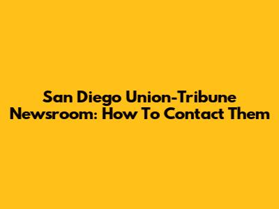 San Diego Union-Tribune Newsroom: How To Contact Them