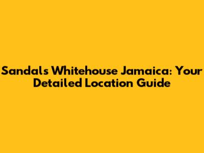 Sandals Whitehouse Jamaica: Your Detailed Location Guide