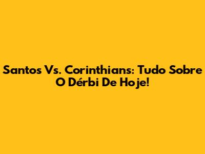 Santos Vs. Corinthians: Tudo Sobre O Dérbi De Hoje!