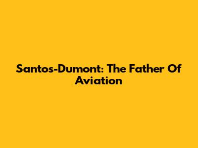 Santos-Dumont: The Father Of Aviation