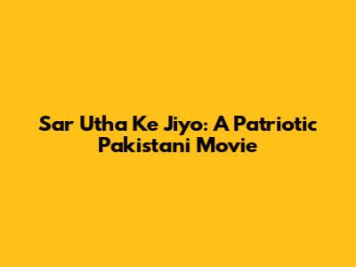 Sar Utha Ke Jiyo: A Patriotic Pakistani Movie