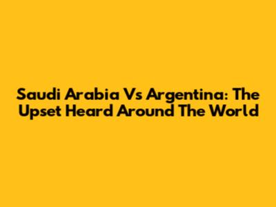 Saudi Arabia Vs Argentina: The Upset Heard Around The World