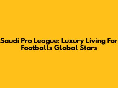 Saudi Pro League: Luxury Living For Football's Global Stars