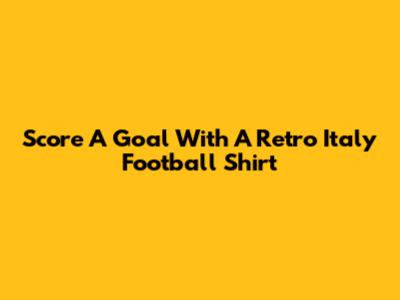 Score A Goal With A Retro Italy Football Shirt