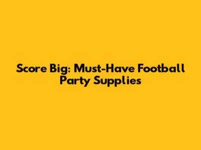 Score Big: Must-Have Football Party Supplies