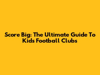 Score Big: The Ultimate Guide To Kids' Football Clubs