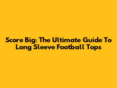 Score Big: The Ultimate Guide To Long Sleeve Football Tops