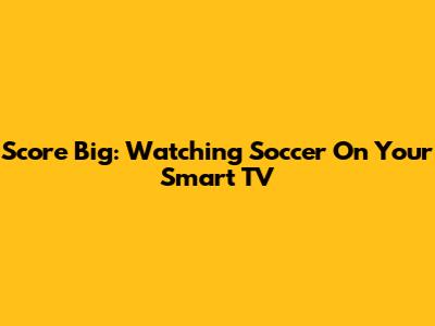 Score Big: Watching Soccer On Your Smart TV