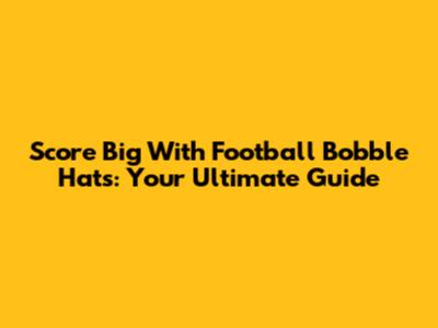 Score Big With Football Bobble Hats: Your Ultimate Guide