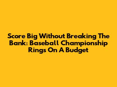 Score Big Without Breaking The Bank: Baseball Championship Rings On A Budget