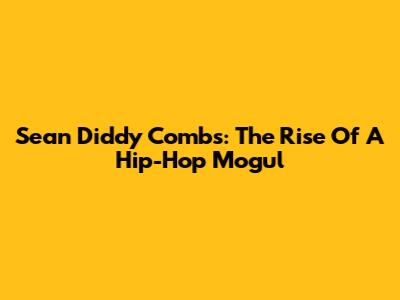 Sean 'Diddy' Combs: The Rise Of A Hip-Hop Mogul