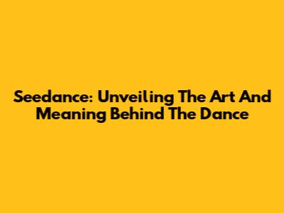 Seedance: Unveiling The Art And Meaning Behind The Dance