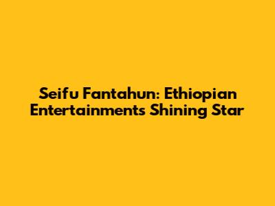Seifu Fantahun: Ethiopian Entertainment's Shining Star