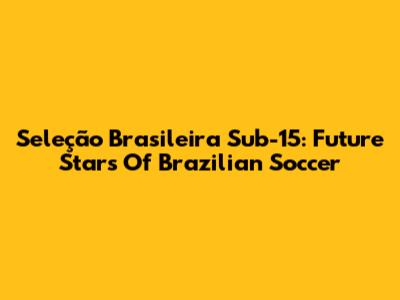 Seleção Brasileira Sub-15: Future Stars Of Brazilian Soccer