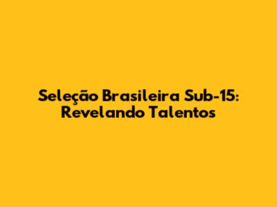 Seleção Brasileira Sub-15: Revelando Talentos