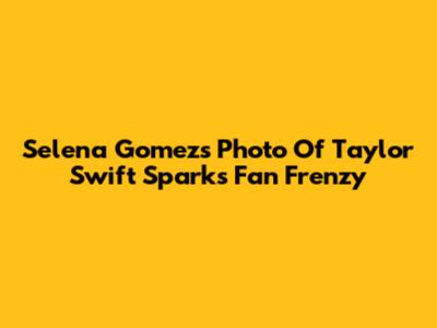 Selena Gomez's Photo Of Taylor Swift Sparks Fan Frenzy