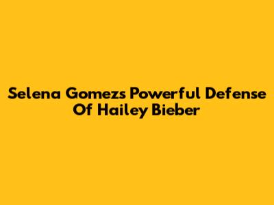Selena Gomez's Powerful Defense Of Hailey Bieber