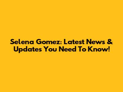 Selena Gomez: Latest News & Updates You Need To Know!