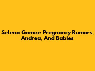 Selena Gomez: Pregnancy Rumors, Andrea, And Babies