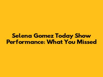 Selena Gomez Today Show Performance: What You Missed