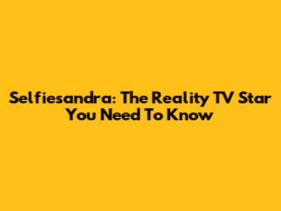 Selfiesandra: The Reality TV Star You Need To Know