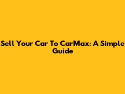 Sell Your Car To CarMax: A Simple Guide