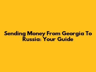 Sending Money From Georgia To Russia: Your Guide