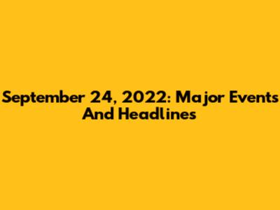 September 24, 2022: Major Events And Headlines