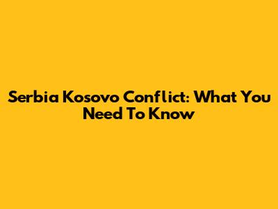Serbia Kosovo Conflict: What You Need To Know
