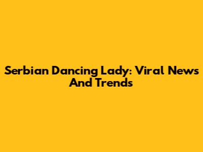 Serbian Dancing Lady: Viral News And Trends