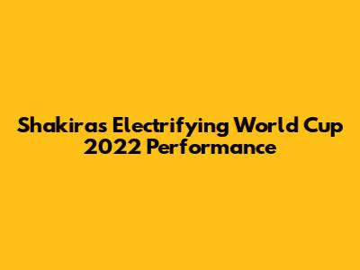 Shakira's Electrifying World Cup 2022 Performance