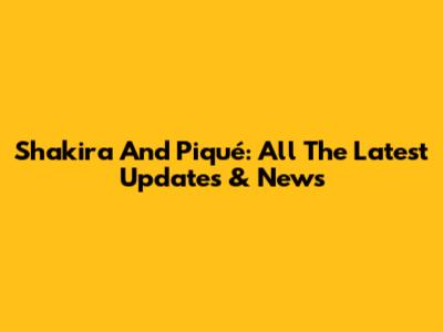 Shakira And Piqué: All The Latest Updates & News