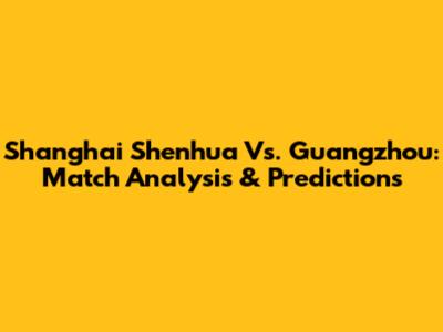 Shanghai Shenhua Vs. Guangzhou: Match Analysis & Predictions