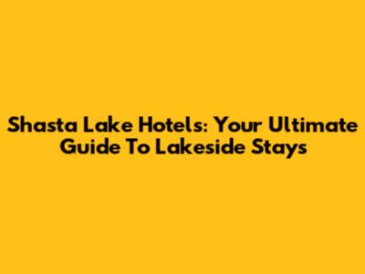 Shasta Lake Hotels: Your Ultimate Guide To Lakeside Stays