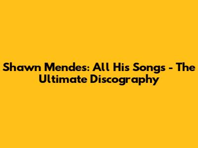 Shawn Mendes: All His Songs - The Ultimate Discography