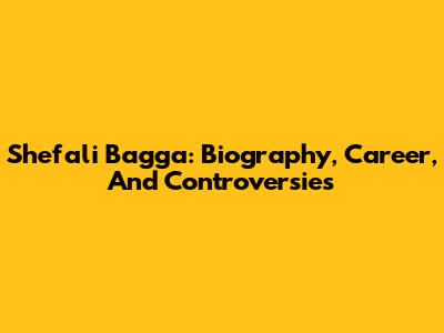 Shefali Bagga: Biography, Career, And Controversies