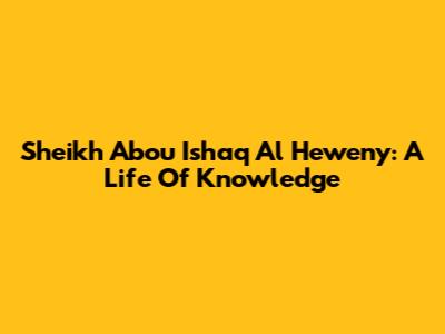 Sheikh Abou Ishaq Al Heweny: A Life Of Knowledge