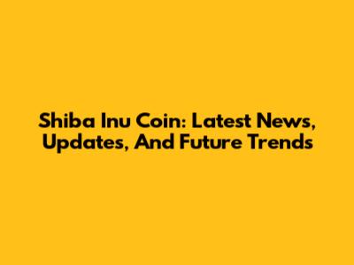 Shiba Inu Coin: Latest News, Updates, And Future Trends