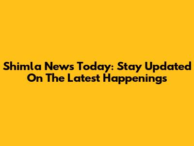 Shimla News Today: Stay Updated On The Latest Happenings