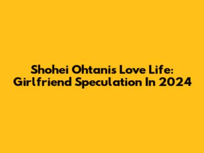 Shohei Ohtani's Love Life: Girlfriend Speculation In 2024