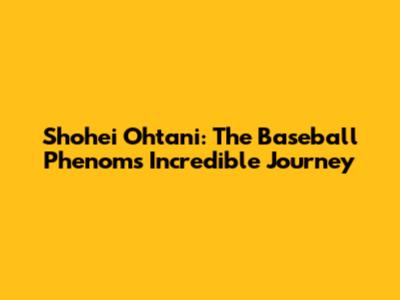 Shohei Ohtani: The Baseball Phenom's Incredible Journey