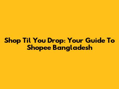 Shop 'Til You Drop: Your Guide To Shopee Bangladesh