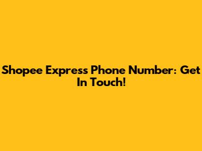 Shopee Express Phone Number: Get In Touch!